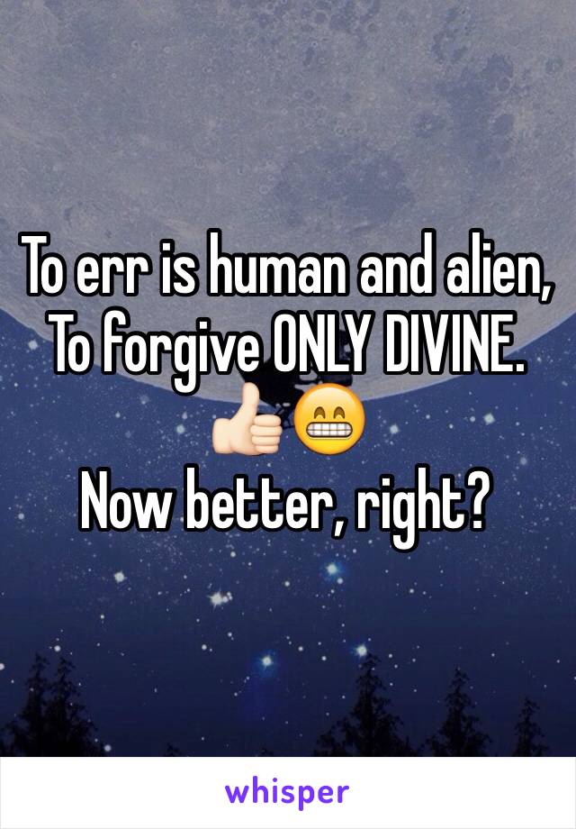 To err is human and alien,
To forgive ONLY DIVINE.
👍🏻😁
Now better, right?