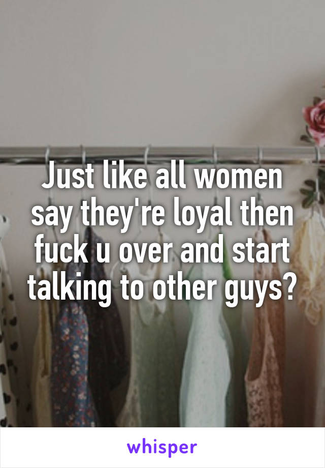 Just like all women say they're loyal then fuck u over and start talking to other guys?