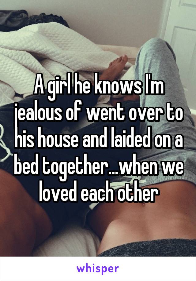 A girl he knows I'm jealous of went over to his house and laided on a bed together...when we loved each other