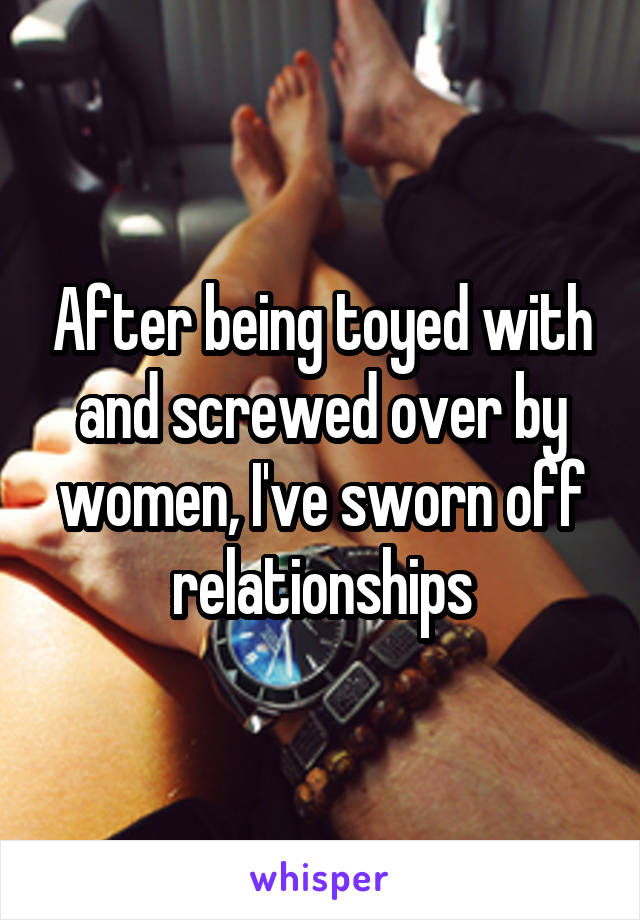 After being toyed with and screwed over by women, I've sworn off relationships