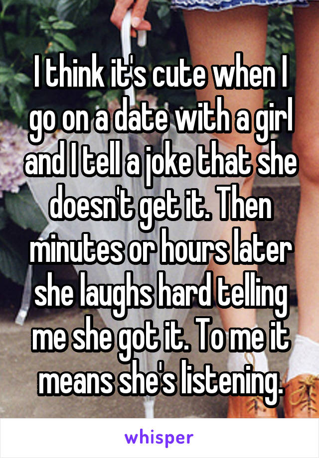 I think it's cute when I go on a date with a girl and I tell a joke that she doesn't get it. Then minutes or hours later she laughs hard telling me she got it. To me it means she's listening.