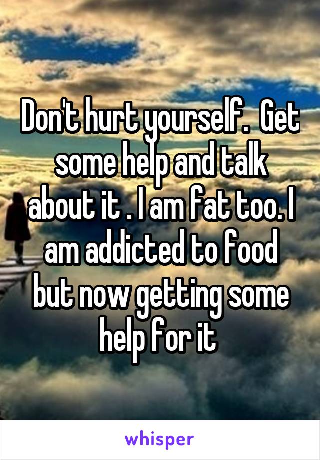 Don't hurt yourself.  Get some help and talk about it . I am fat too. I am addicted to food but now getting some help for it 