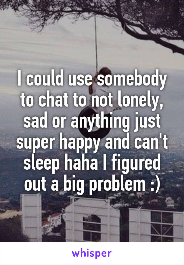 I could use somebody to chat to not lonely, sad or anything just super happy and can't sleep haha I figured out a big problem :)