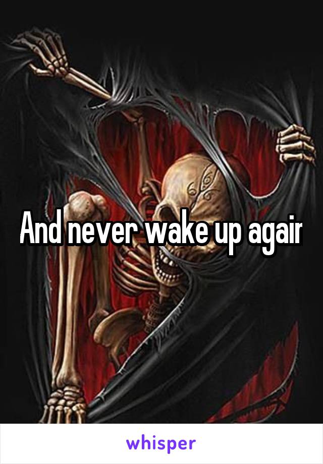 And never wake up again