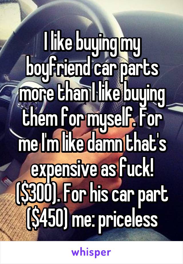 I like buying my boyfriend car parts more than I like buying them for myself. For me I'm like damn that's expensive as fuck! ($300). For his car part ($450) me: priceless