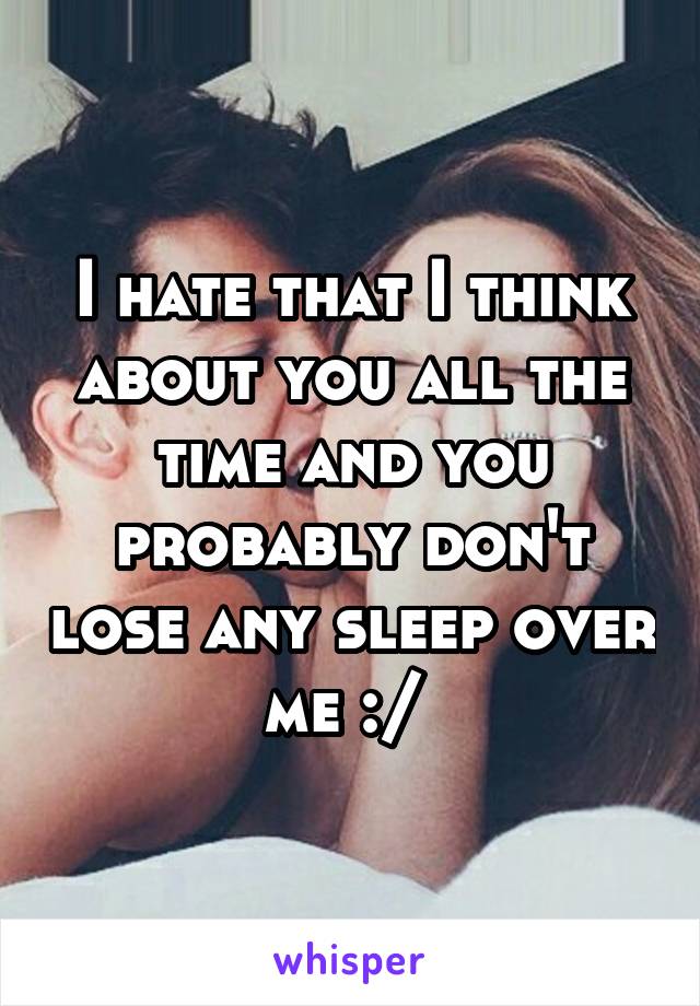 I hate that I think about you all the time and you probably don't lose any sleep over me :/ 