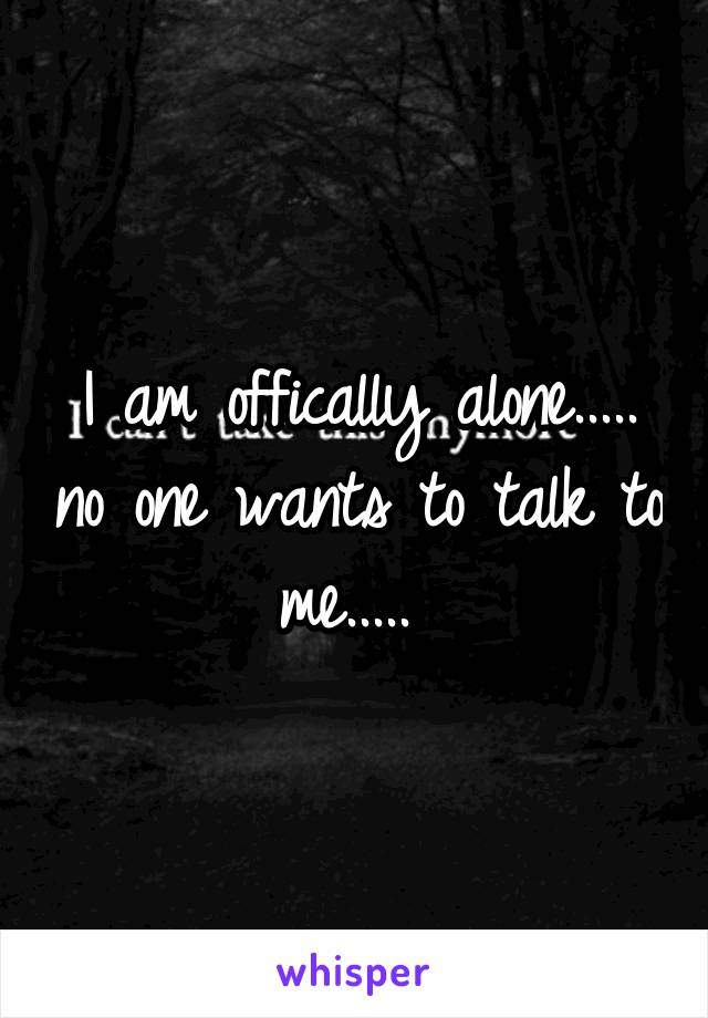 I am offically alone..... no one wants to talk to me..... 