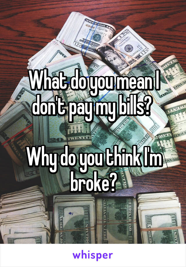 What do you mean I don't pay my bills? 

Why do you think I'm broke?