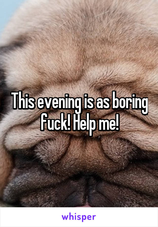 This evening is as boring fuck! Help me!