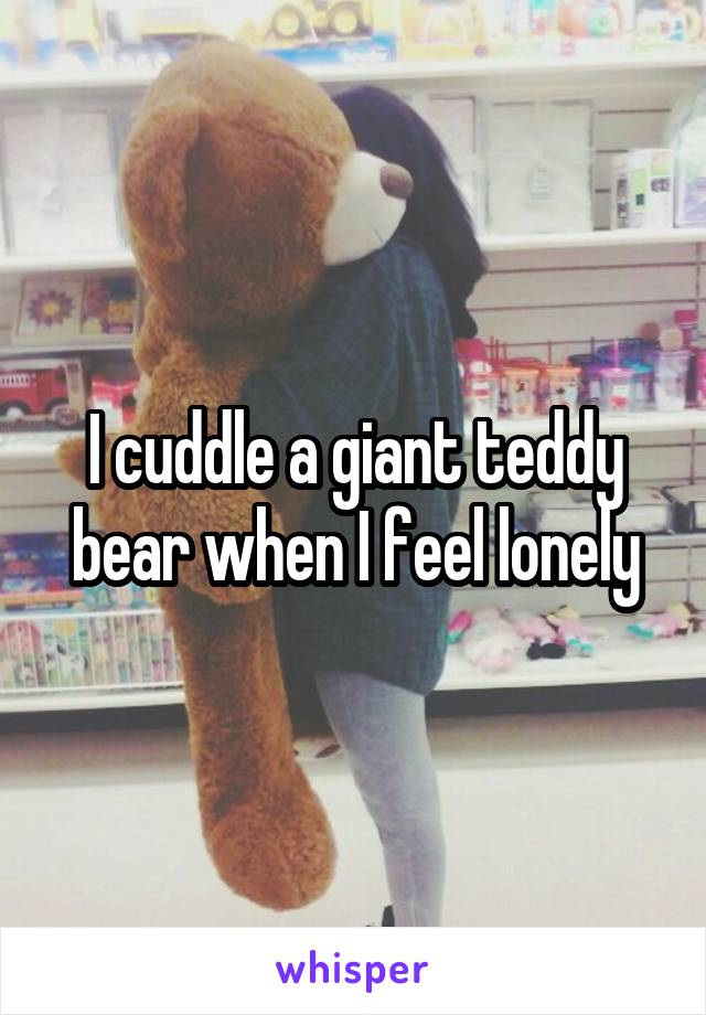 I cuddle a giant teddy bear when I feel lonely