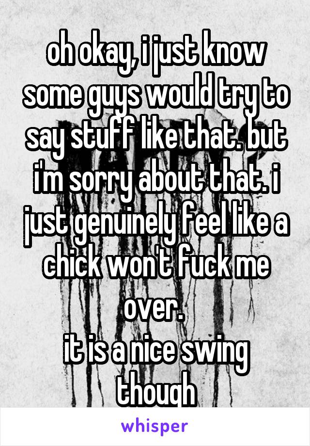 oh okay, i just know some guys would try to say stuff like that. but i'm sorry about that. i just genuinely feel like a chick won't fuck me over. 
it is a nice swing though