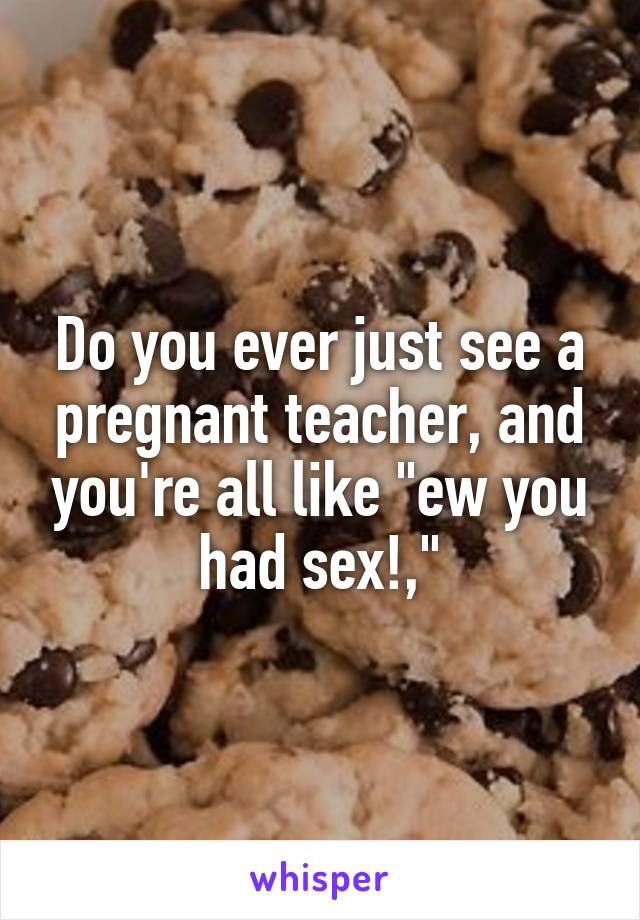 Do you ever just see a pregnant teacher, and you're all like "ew you had sex!,"