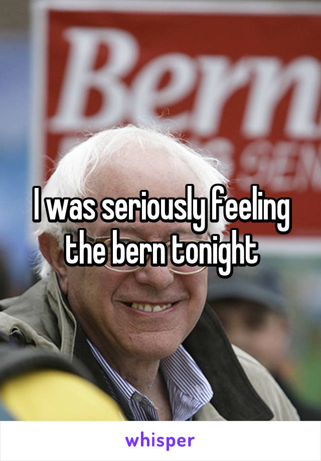 I was seriously feeling the bern tonight