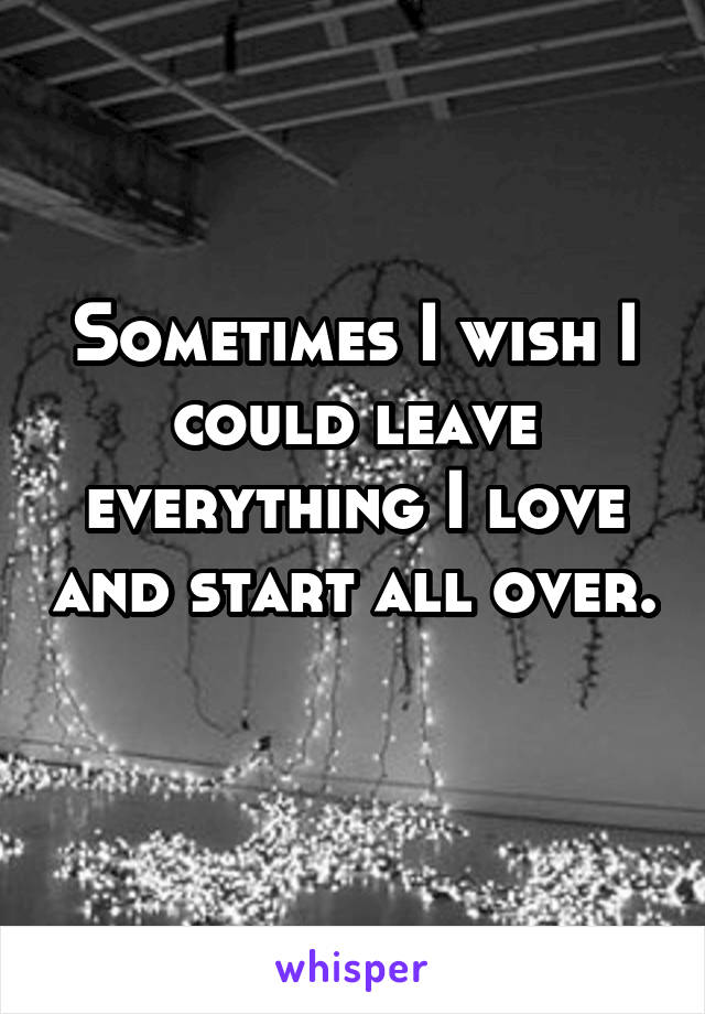 Sometimes I wish I could leave everything I love and start all over. 