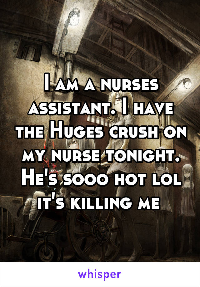 I am a nurses assistant. I have the Huges crush on my nurse tonight. He's sooo hot lol it's killing me 