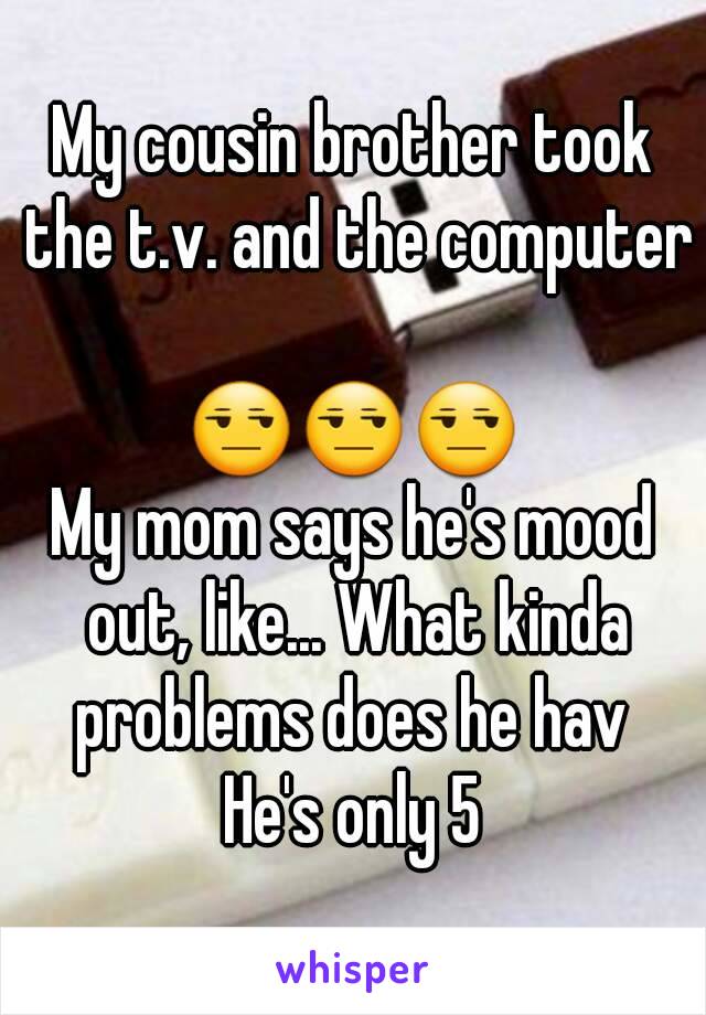 My cousin brother took the t.v. and the computer 
😒😒😒
My mom says he's mood out, like... What kinda problems does he hav 
He's only 5