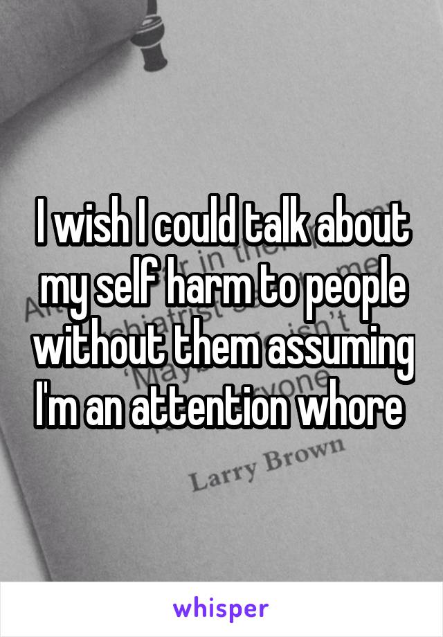 I wish I could talk about my self harm to people without them assuming I'm an attention whore 