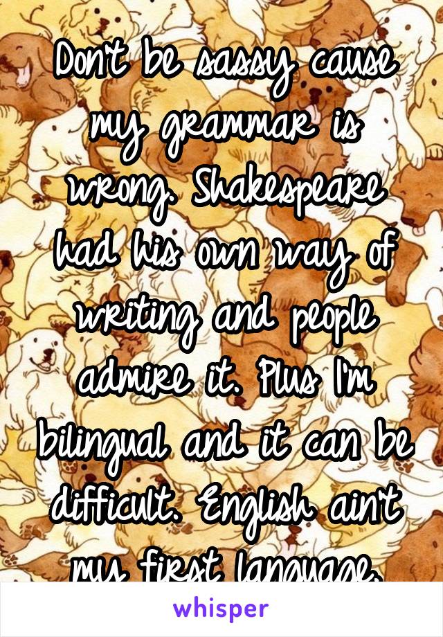 Don't be sassy cause my grammar is wrong. Shakespeare had his own way of writing and people admire it. Plus I'm bilingual and it can be difficult. English ain't my first language.