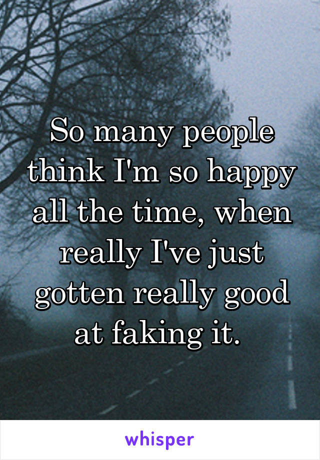 So many people think I'm so happy all the time, when really I've just gotten really good at faking it. 