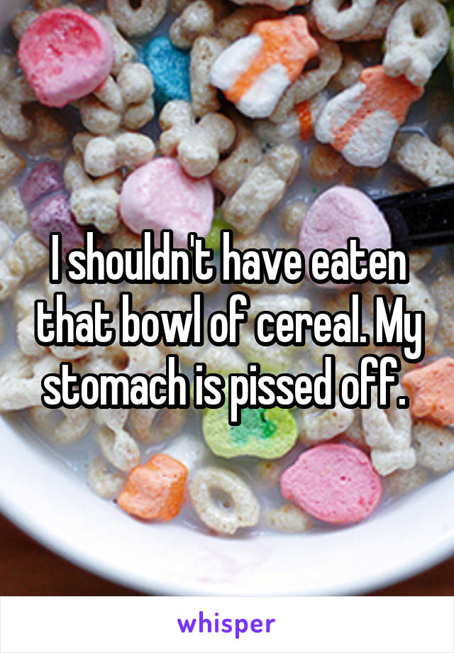 I shouldn't have eaten that bowl of cereal. My stomach is pissed off. 