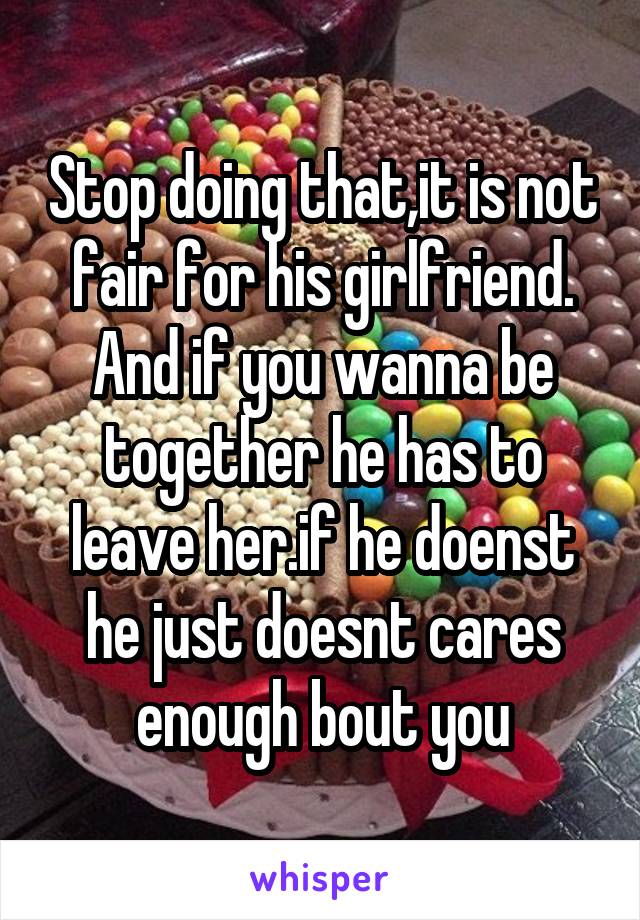 Stop doing that,it is not fair for his girlfriend. And if you wanna be together he has to leave her.if he doenst he just doesnt cares enough bout you