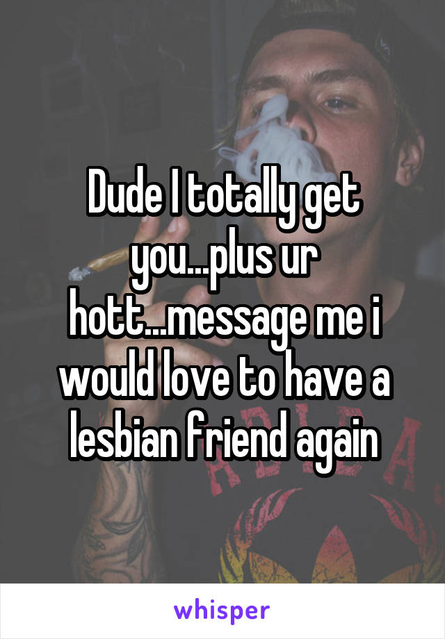 Dude I totally get you...plus ur hott...message me i would love to have a lesbian friend again