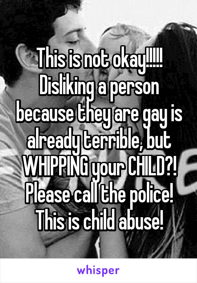 This is not okay!!!!! Disliking a person because they are gay is already terrible, but WHIPPING your CHILD?!
Please call the police! This is child abuse!