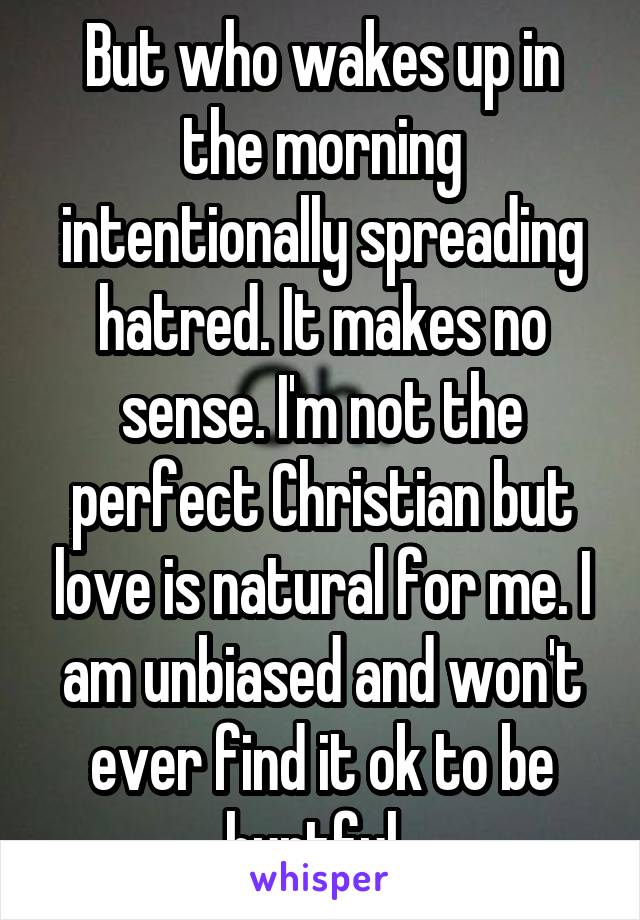 But who wakes up in the morning intentionally spreading hatred. It makes no sense. I'm not the perfect Christian but love is natural for me. I am unbiased and won't ever find it ok to be hurtful. 