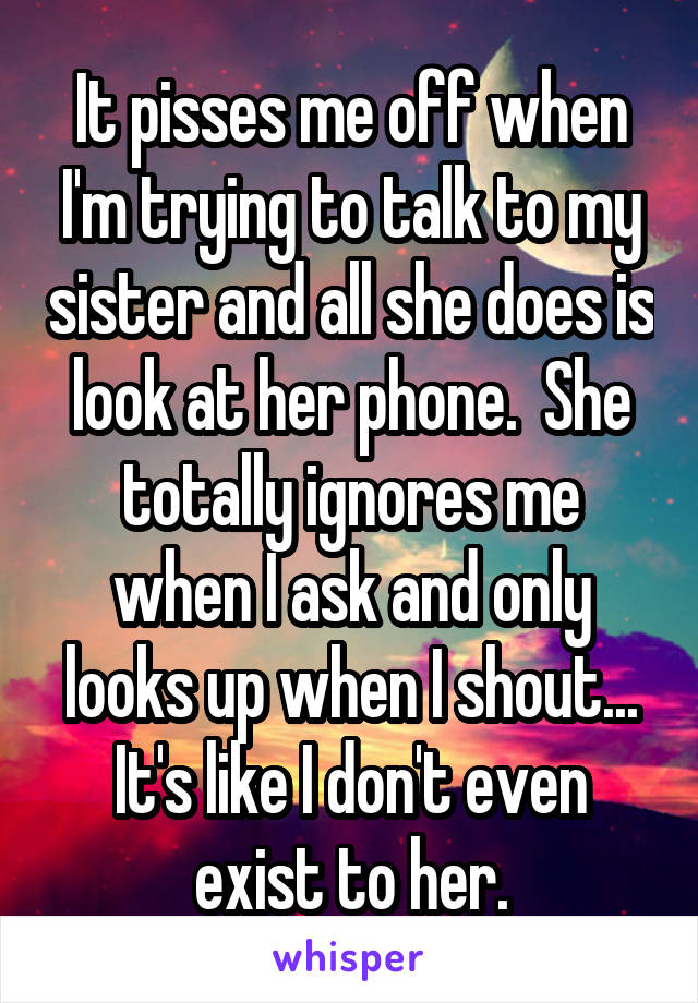 It pisses me off when I'm trying to talk to my sister and all she does is look at her phone.  She totally ignores me when I ask and only looks up when I shout... It's like I don't even exist to her.