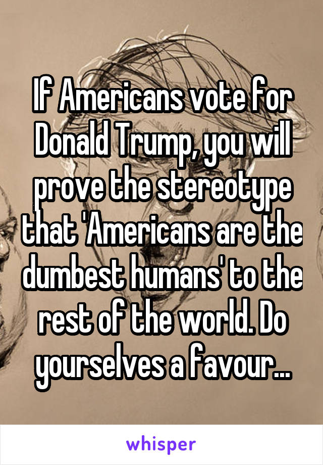 If Americans vote for Donald Trump, you will prove the stereotype that 'Americans are the dumbest humans' to the rest of the world. Do yourselves a favour...