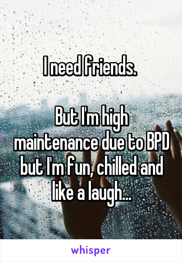 I need friends. 

But I'm high maintenance due to BPD but I'm fun, chilled and like a laugh...