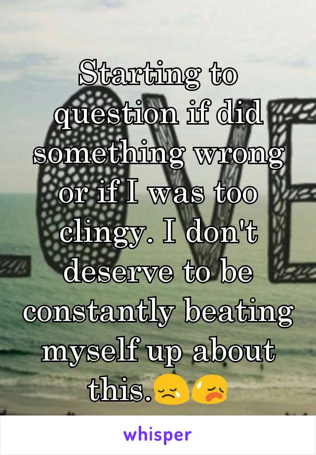 Starting to question if did something wrong or if I was too clingy. I don't deserve to be constantly beating myself up about this.😢😥