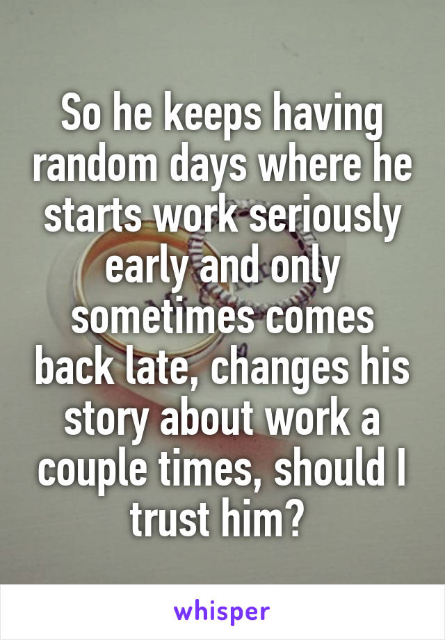 So he keeps having random days where he starts work seriously early and only sometimes comes back late, changes his story about work a couple times, should I trust him? 