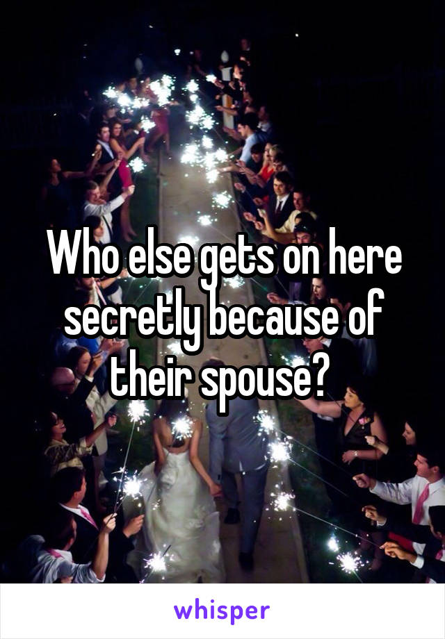 Who else gets on here secretly because of their spouse? 