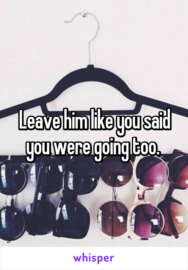 Leave him like you said you were going too. 