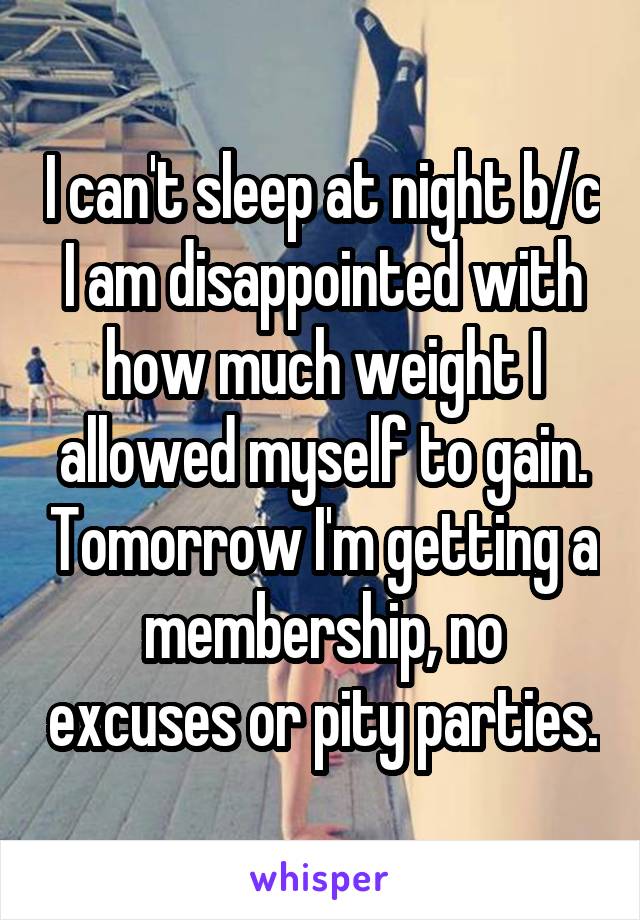 I can't sleep at night b/c I am disappointed with how much weight I allowed myself to gain. Tomorrow I'm getting a membership, no excuses or pity parties.