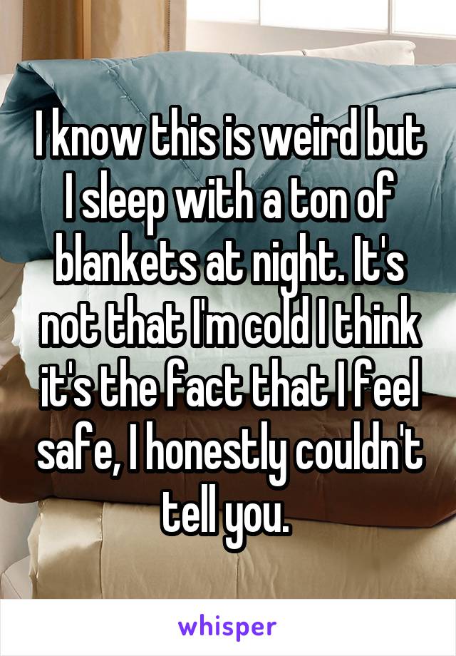 I know this is weird but I sleep with a ton of blankets at night. It's not that I'm cold I think it's the fact that I feel safe, I honestly couldn't tell you. 