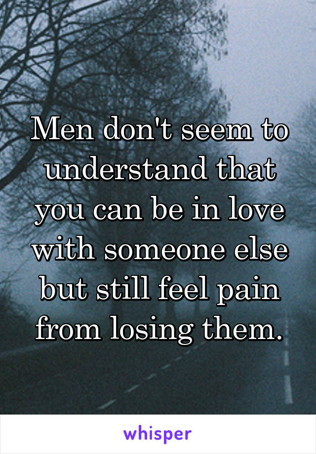 Men don't seem to understand that you can be in love with someone else but still feel pain from losing them.