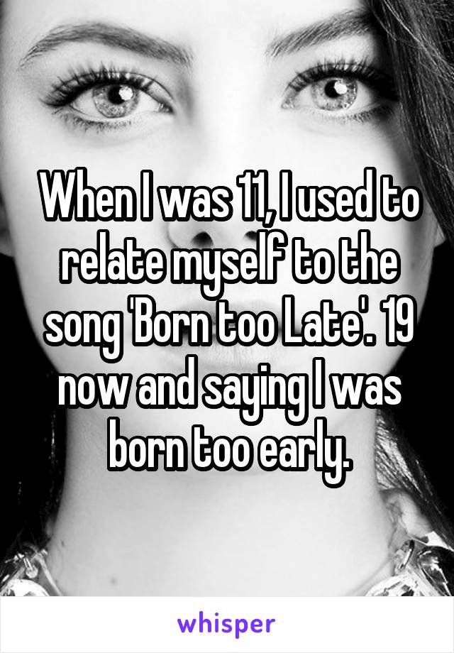 When I was 11, I used to relate myself to the song 'Born too Late'. 19 now and saying I was born too early.