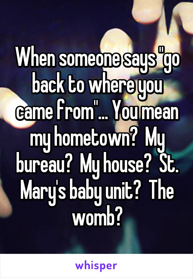 When someone says "go back to where you came from"... You mean my hometown?  My bureau?  My house?  St. Mary's baby unit?  The womb?