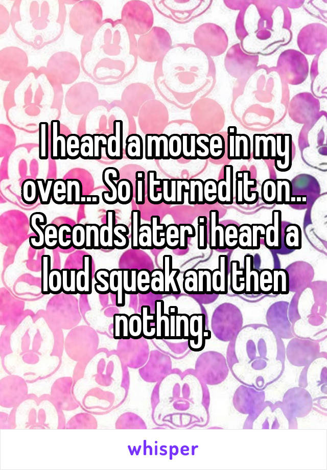 I heard a mouse in my oven... So i turned it on... Seconds later i heard a loud squeak and then nothing. 