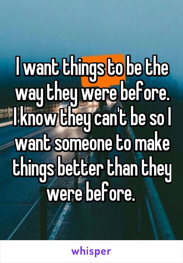 I want things to be the way they were before. I know they can't be so I want someone to make things better than they were before. 