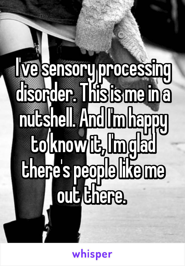 I've sensory processing disorder. This is me in a nutshell. And I'm happy to know it, I'm glad there's people like me out there. 