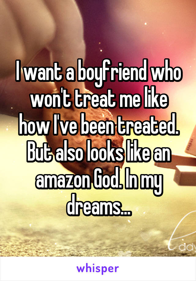 I want a boyfriend who won't treat me like how I've been treated. But also looks like an amazon God. In my dreams...