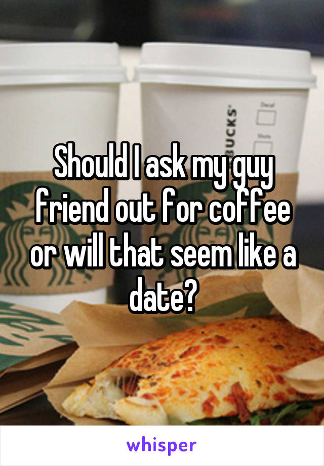 Should I ask my guy friend out for coffee or will that seem like a date?