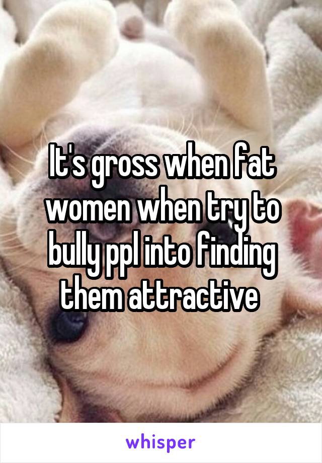 It's gross when fat women when try to bully ppl into finding them attractive 