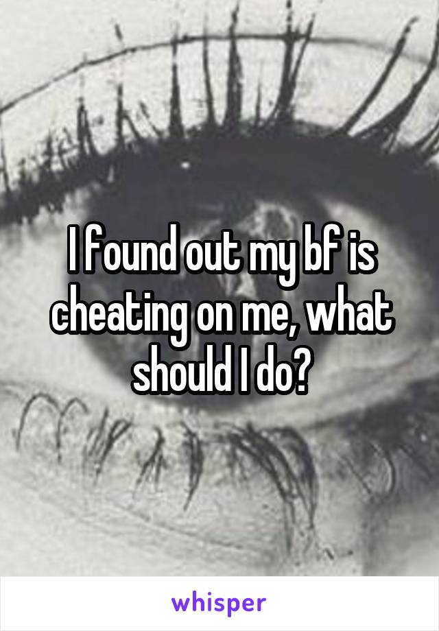 I found out my bf is cheating on me, what should I do?