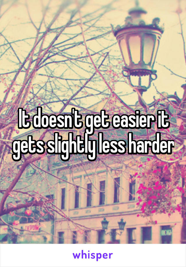 It doesn't get easier it gets slightly less harder