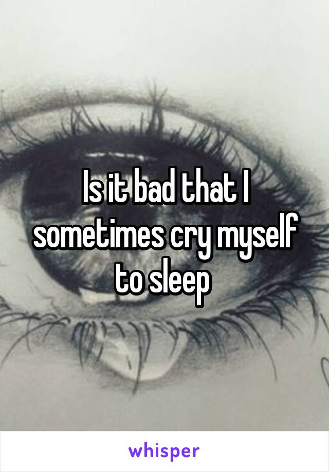 Is it bad that I sometimes cry myself to sleep 