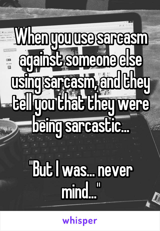 When you use sarcasm against someone else using sarcasm, and they tell you that they were being sarcastic...

"But I was... never mind..."